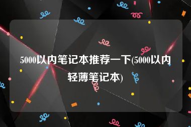 5000以内笔记本推荐一下(5000以内轻薄笔记本)