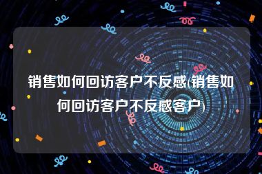 销售如何回访客户不反感(销售如何回访客户不反感客户)