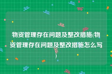 物资管理存在问题及整改措施(物资管理存在问题及整改措施怎么写)