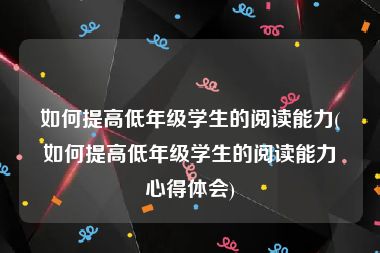 如何提高低年级学生的阅读能力(如何提高低年级学生的阅读能力心得体会)