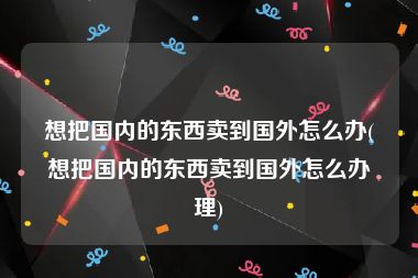 想把国内的东西卖到国外怎么办(想把国内的东西卖到国外怎么办理)