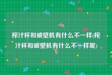 榨汁杯和破壁机有什么不一样(榨汁杯和破壁机有什么不一样呢)