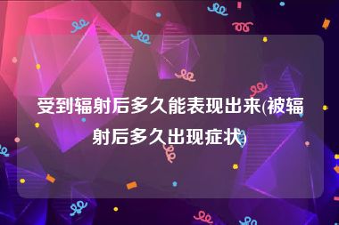 受到辐射后多久能表现出来(被辐射后多久出现症状)