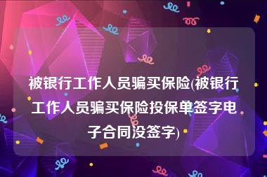 被银行工作人员骗买保险(被银行工作人员骗买保险投保单签字电子合同没签字)