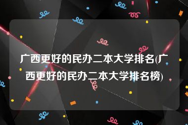 广西更好的民办二本大学排名(广西更好的民办二本大学排名榜)