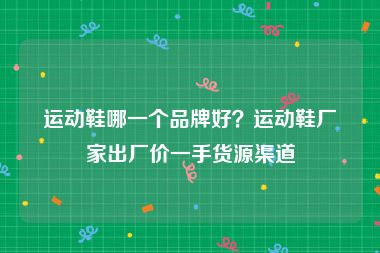 运动鞋哪一个品牌好？运动鞋厂家出厂价一手货源渠道