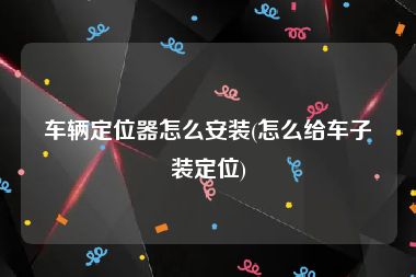 车辆定位器怎么安装(怎么给车子装定位)