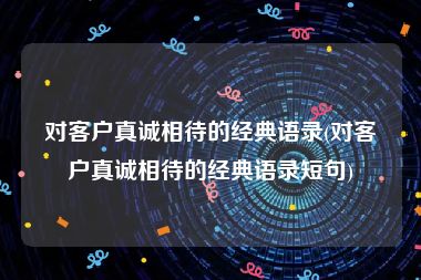 对客户真诚相待的经典语录(对客户真诚相待的经典语录短句)