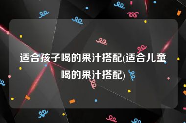 适合孩子喝的果汁搭配(适合儿童喝的果汁搭配)