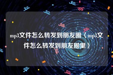 mp3文件怎么转发到朋友圈〈mp3文件怎么转发到朋友圈里〉