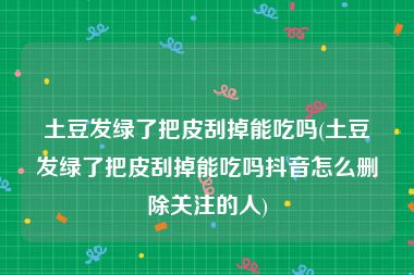 土豆发绿了把皮刮掉能吃吗(土豆发绿了把皮刮掉能吃吗抖音怎么删除关注的人)