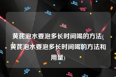 黄芪泡水要泡多长时间喝的方法(黄芪泡水要泡多长时间喝的方法和用量)