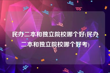 民办二本和独立院校哪个好(民办二本和独立院校哪个好考)