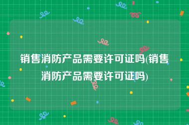 销售消防产品需要许可证吗(销售消防产品需要许可证吗)