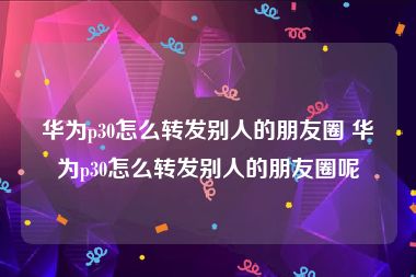 华为p30怎么转发别人的朋友圈 华为p30怎么转发别人的朋友圈呢