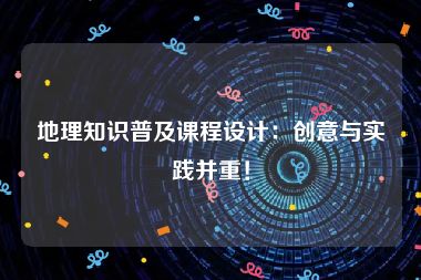 地理知识普及课程设计：创意与实践并重！