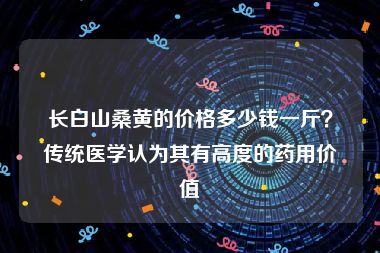 长白山桑黄的价格多少钱一斤？传统医学认为其有高度的药用价值