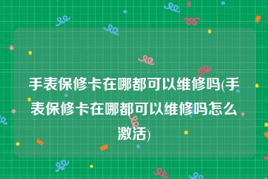 手表保修卡在哪都可以维修吗(手表保修卡在哪都可以维修吗怎么激活)