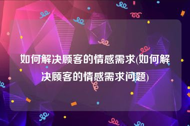 如何解决顾客的情感需求(如何解决顾客的情感需求问题)