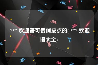  *** 欢迎语可爱俏皮点的( *** 欢迎语大全)