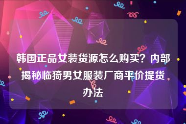 韩国正品女装货源怎么购买？内部揭秘临猗男女服装厂商平价提货办法