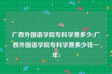 广西外国语学院专科学费多少(广西外国语学院专科学费多少钱一年)