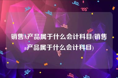 销售A产品属于什么会计科目(销售a产品属于什么会计科目)