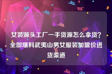 女装源头工厂一手货源怎么拿货？全部爆料武夷山男女服装加盟价进货渠道