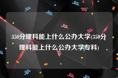 350分理科能上什么公办大学(350分理科能上什么公办大学专科)