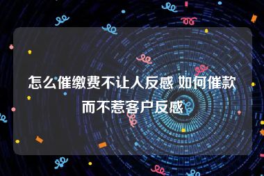 怎么催缴费不让人反感 如何催款而不惹客户反感