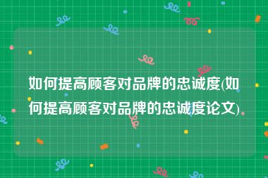 如何提高顾客对品牌的忠诚度(如何提高顾客对品牌的忠诚度论文)