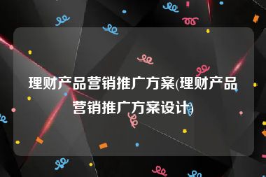 理财产品营销推广方案(理财产品营销推广方案设计)