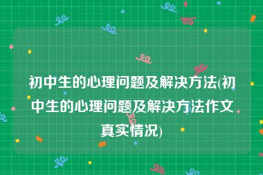 初中生的心理问题及解决方法(初中生的心理问题及解决方法作文真实情况)