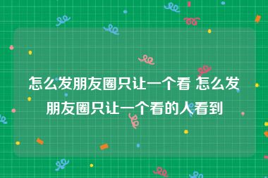 怎么发朋友圈只让一个看 怎么发朋友圈只让一个看的人看到