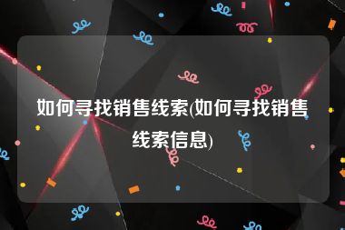 如何寻找销售线索(如何寻找销售线索信息)