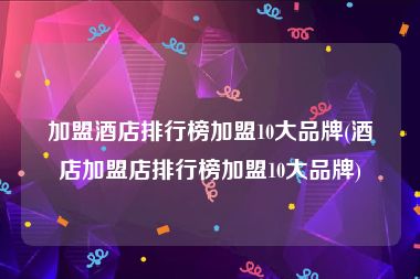 加盟酒店排行榜加盟10大品牌(酒店加盟店排行榜加盟10大品牌)