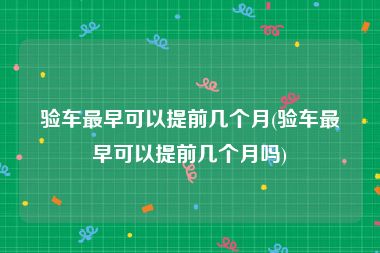 验车最早可以提前几个月(验车最早可以提前几个月吗)