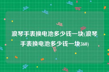 浪琴手表换电池多少钱一块(浪琴手表换电池多少钱一块360)