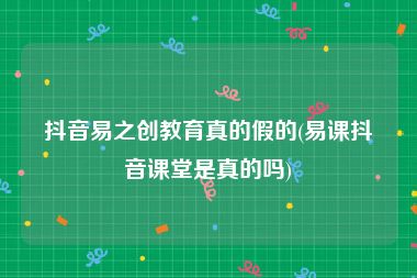 抖音易之创教育真的假的(易课抖音课堂是真的吗)