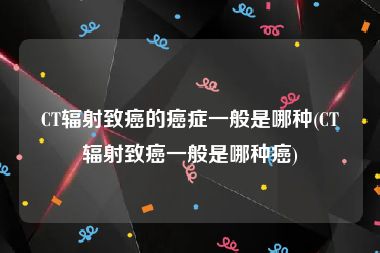 CT辐射致癌的癌症一般是哪种(CT辐射致癌一般是哪种癌)