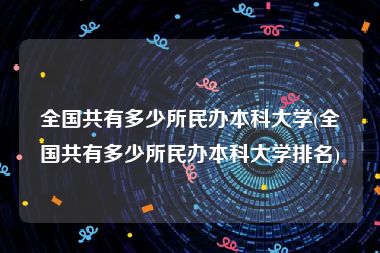 全国共有多少所民办本科大学(全国共有多少所民办本科大学排名)