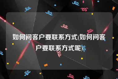 如何问客户要联系方式(如何问客户要联系方式呢)