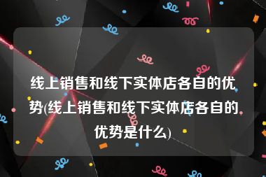 线上销售和线下实体店各自的优势(线上销售和线下实体店各自的优势是什么)