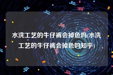 水洗工艺的牛仔裤会掉色吗(水洗工艺的牛仔裤会掉色吗知乎)