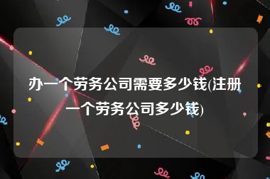 办一个劳务公司需要多少钱(注册一个劳务公司多少钱)