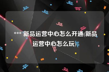  *** 新品运营中心怎么开通(新品运营中心怎么玩)