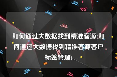 如何通过大数据找到精准客源(如何通过大数据找到精准客源客户标签管理)