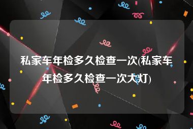 私家车年检多久检查一次(私家车年检多久检查一次大灯)