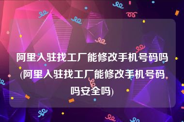 阿里入驻找工厂能修改手机号码吗(阿里入驻找工厂能修改手机号码吗安全吗)