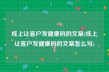 线上让客户发健康码的文案(线上让客户发健康码的文案怎么写)